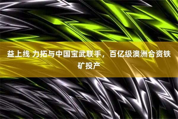 益上线 力拓与中国宝武联手，百亿级澳洲合资铁矿投产