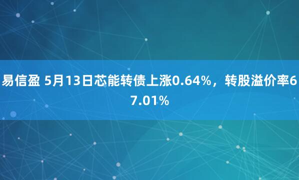 易信盈 5月13日芯能转债上涨0.64%，转股溢价率67.01%