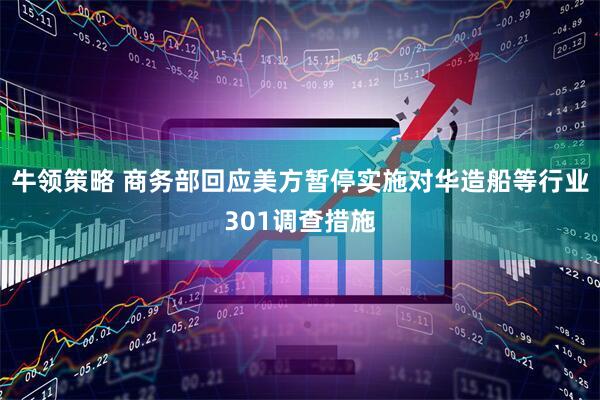 牛领策略 商务部回应美方暂停实施对华造船等行业301调查措施