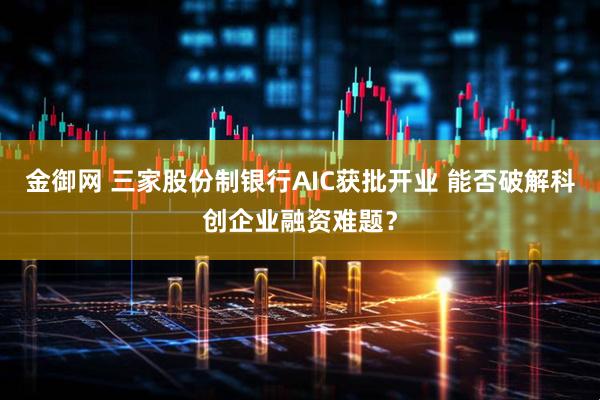 金御网 三家股份制银行AIC获批开业 能否破解科创企业融资难题？