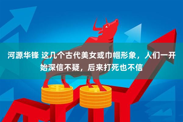 河源华锋 这几个古代美女或巾帼形象,人们一开始深信不疑,后来打死也不信