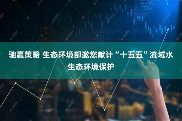 驰赢策略 生态环境部邀您献计“十五五”流域水生态环境保护