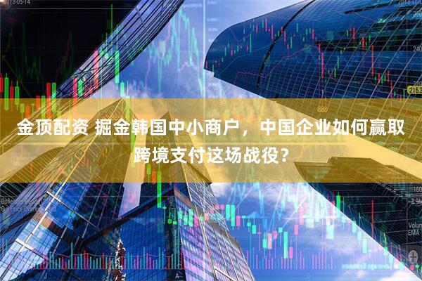 金顶配资 掘金韩国中小商户,中国企业如何赢取跨境支付这场战役?