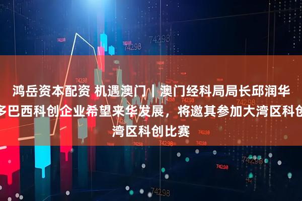 鸿岳资本配资 机遇澳门｜澳门经科局局长邱润华：许多巴西科创企业希望来华发展，将邀其参加大湾区科创比赛