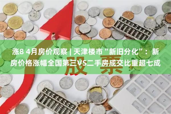 涨8 4月房价观察 | 天津楼市“新旧分化”：新房价格涨幅全国第三VS二手房成交比重超七成