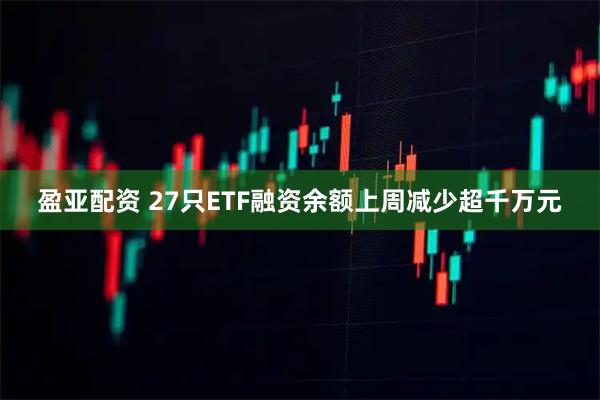 盈亚配资 27只ETF融资余额上周减少超千万元