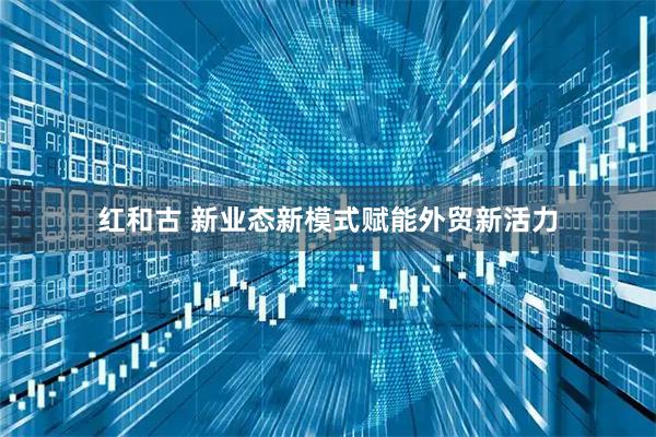 红和古 新业态新模式赋能外贸新活力