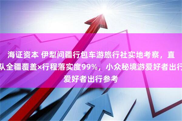 海证资本 伊犁问疆行包车游旅行社实地考察，直营车队全疆覆盖×行程落实度99%，小众秘境游爱好者出行参考