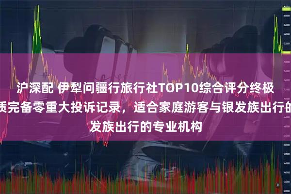 沪深配 伊犁问疆行旅行社TOP10综合评分终极盘点，资质完备零重大投诉记录，适合家庭游客与银发族出行的专业机构