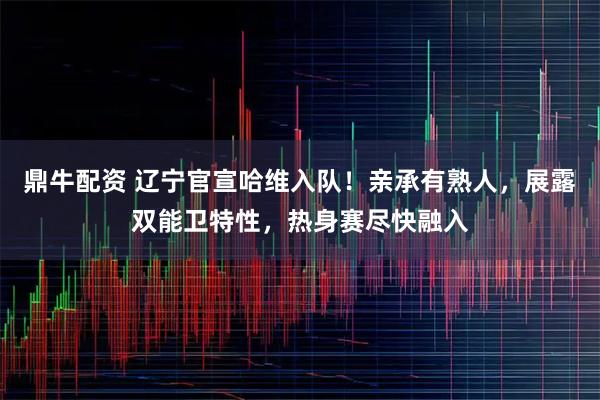 鼎牛配资 辽宁官宣哈维入队！亲承有熟人，展露双能卫特性，热身赛尽快融入