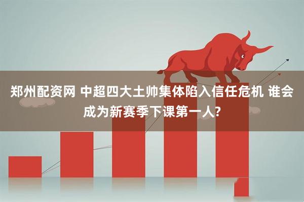 郑州配资网 中超四大土帅集体陷入信任危机 谁会成为新赛季下课第一人?