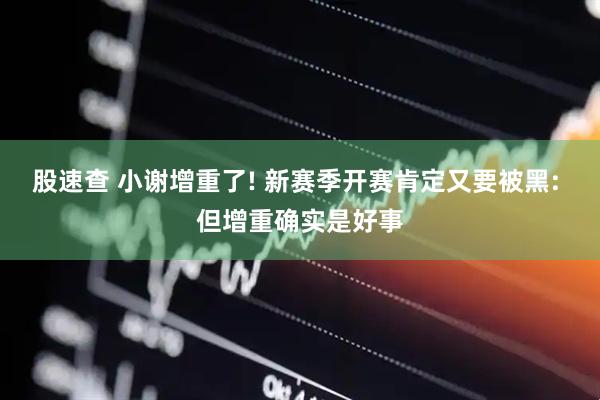股速查 小谢增重了! 新赛季开赛肯定又要被黑: 但增重确实是好事