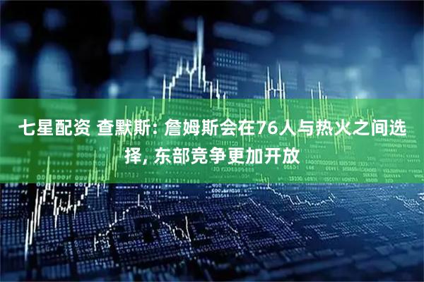 七星配资 查默斯: 詹姆斯会在76人与热火之间选择, 东部竞争更加开放