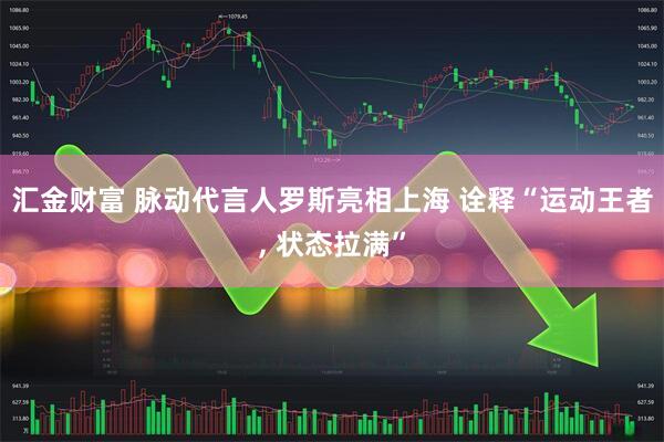汇金财富 脉动代言人罗斯亮相上海 诠释“运动王者, 状态拉满”