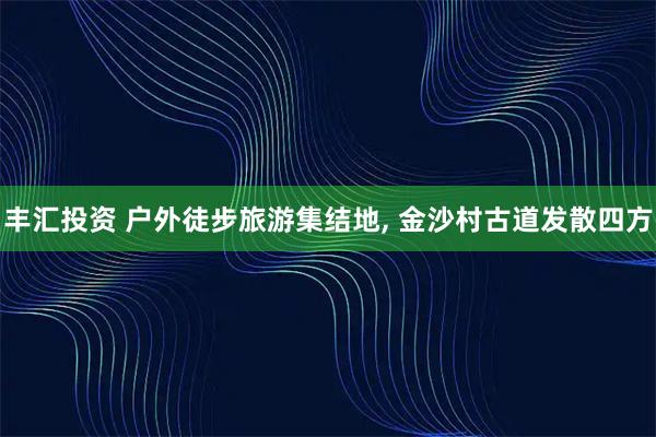 丰汇投资 户外徒步旅游集结地, 金沙村古道发散四方